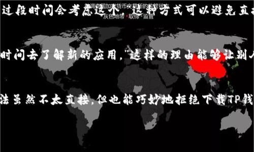 在生活中，面对他人的请求，尤其是下载某些应用时，如何拒绝显得尤为重要。以下是几个拒绝下载TP钱包的方式：

1. 直接而礼貌的拒绝
最简单直接的方式就是坦诚地表达自己的想法。你可以这样说：“谢谢你的建议，不过我对这个应用不太感兴趣。”这样的回答既清晰又礼貌，不会让对方感到尴尬。

2. 表达个人看法
如果你对TP钱包有一些了解，或者曾听说过负面的评价，可以借此表达你的观点。比如：“我听说过这个钱包，但我更倾向于使用我现在的应用，因为它比较熟悉。”这样不仅能传达你的拒绝，也可以表明你有自己的理由。

3. 侧重隐私和安全
在当前数字化时代，安全和隐私是非常重要的话题。你可以说：“我对我的个人信息非常在意，我不太愿意下载不熟悉的应用。”这样的态度能够表明你非常重视自己的安全，通常会让对方理解并尊重你的决定。

4. 给予替代建议
有时候，提出一个替代方案会让拒绝显得更加温和。你可以说：“其实我更喜欢使用其他的钱包，比如XX，可能更适合我的需求。”这样一来，不仅拒绝了对方的建议，还给了对方其他的选择，显示出你的善意。

5. 用委婉的方式推迟
如果你不想当下拒绝，可以考虑用推迟的方式回应： “我现在有些事情需要处理，可能过段时间会考虑这个。”这种方式可以避免直接拒绝，同时也给自己留下了转圜的空间。

6. 强调时间和精力
如果你的时间和精力有限，也是一个很好的拒绝理由。你可以说：“最近实在太忙，没有时间去了解新的应用。”这样的理由能够让别人理解你当前的状态，而不是针对其建议进行拒绝。

7. 找其他借口
有时，找一个借口也是可以的。如：“我手机空间不够，暂时无法下载新应用。”这样的方法虽然不太直接，但也能巧妙地拒绝下载TP钱包。

无论采用哪种方式，重要的是保持诚恳和尊重，相信对方会理解你的选择。